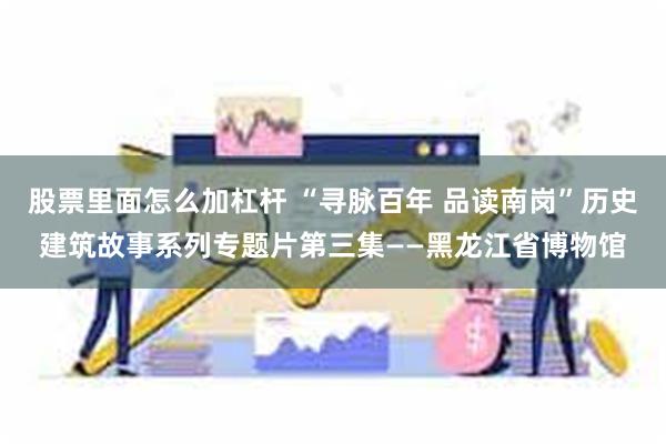 股票里面怎么加杠杆 “寻脉百年 品读南岗”历史建筑故事系列专题片第三集——黑龙江省博物馆