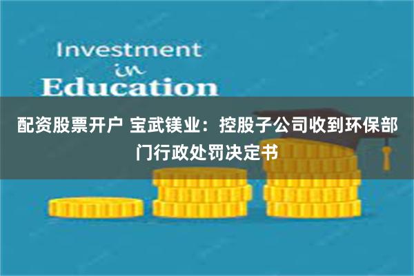 配资股票开户 宝武镁业：控股子公司收到环保部门行政处罚决定书