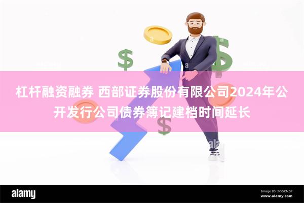 杠杆融资融券 西部证券股份有限公司2024年公开发行公司债券簿记建档时间延长