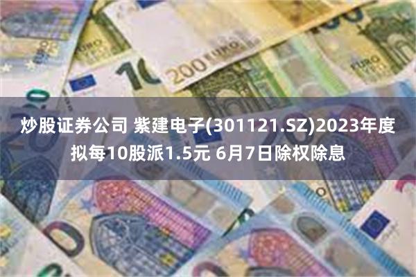 炒股证券公司 紫建电子(301121.SZ)2023年度拟每10股派1.5元 6月7日除权除息