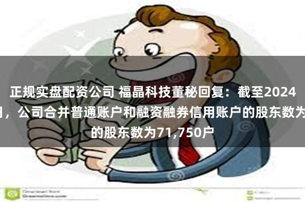 正规实盘配资公司 福晶科技董秘回复：截至2024年5月31日，公司合并普通账户和融资融券信用账户的股东数为71,750户