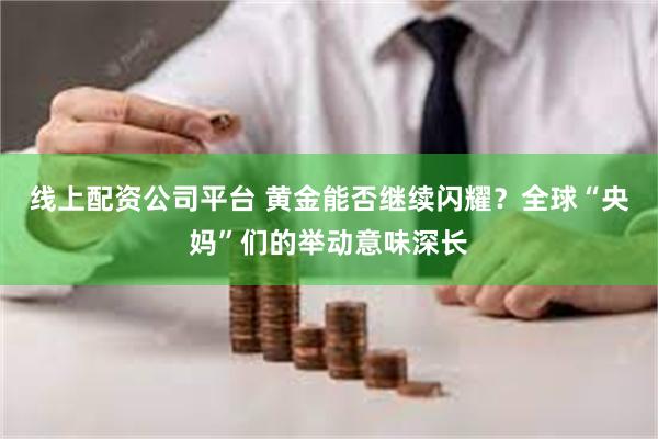 线上配资公司平台 黄金能否继续闪耀？全球“央妈”们的举动意味深长