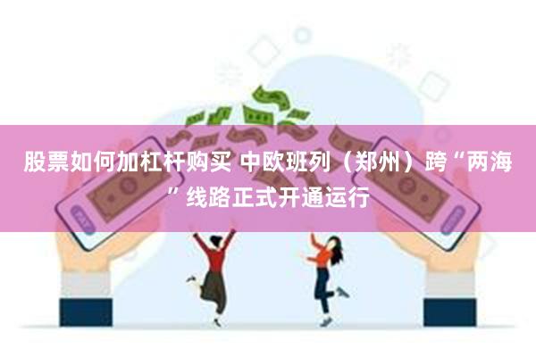 股票如何加杠杆购买 中欧班列（郑州）跨“两海”线路正式开通运行