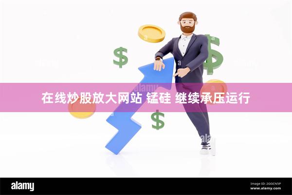 在线炒股放大网站 锰硅 继续承压运行