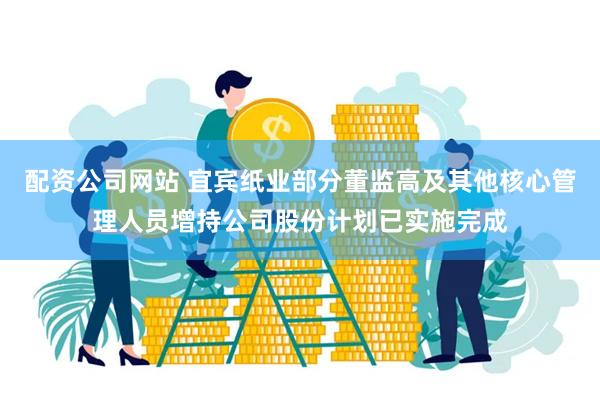 配资公司网站 宜宾纸业部分董监高及其他核心管理人员增持公司股份计划已实施完成