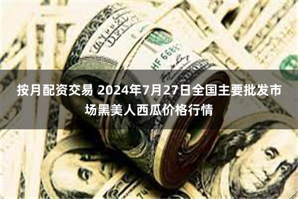 按月配资交易 2024年7月27日全国主要批发市场黑美人西瓜价格行情