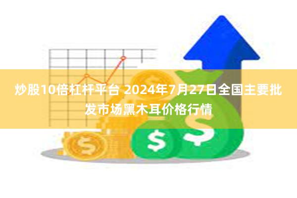 炒股10倍杠杆平台 2024年7月27日全国主要批发市场黑木耳价格行情