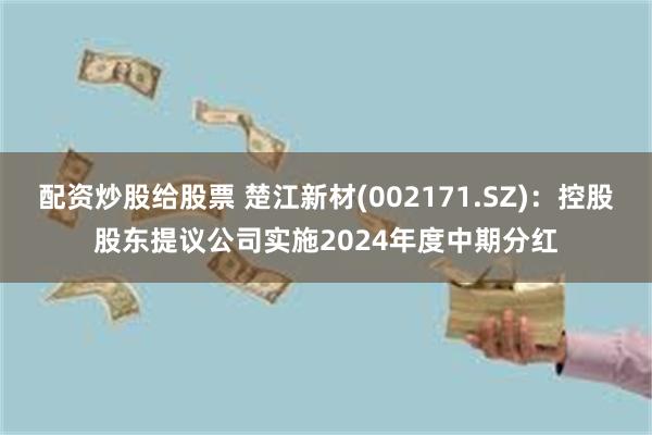 配资炒股给股票 楚江新材(002171.SZ)：控股股东提议公司实施2024年度中期分红