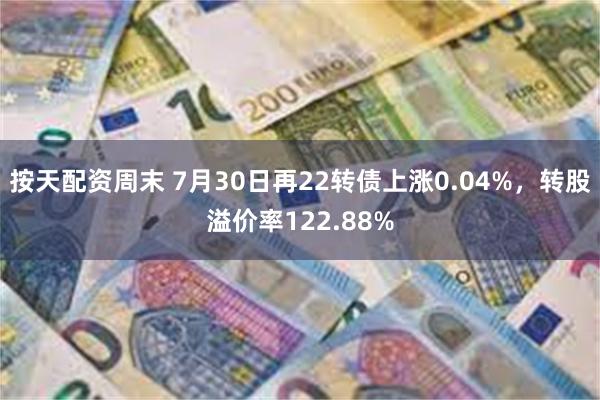 按天配资周末 7月30日再22转债上涨0.04%，转股溢价率122.88%