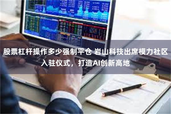 股票杠杆操作多少强制平仓 岩山科技出席模力社区入驻仪式，打造AI创新高地