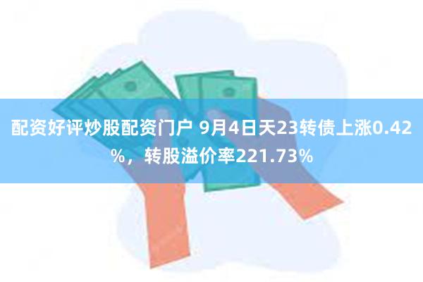 配资好评炒股配资门户 9月4日天23转债上涨0.42%，转股溢价率221.73%