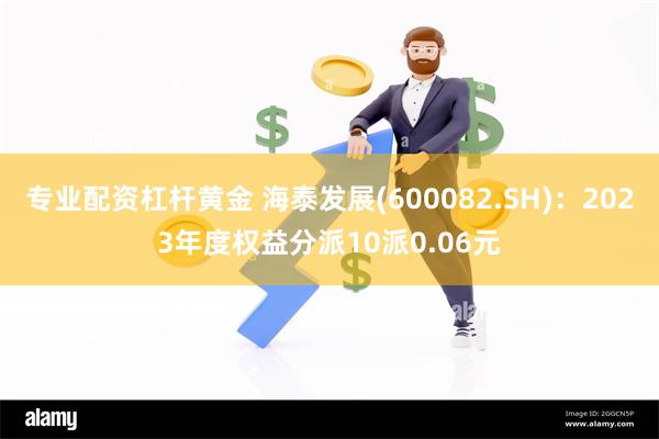 专业配资杠杆黄金 海泰发展(600082.SH)：2023年度权益分派10派0.06元