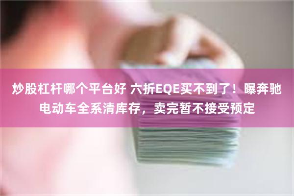 炒股杠杆哪个平台好 六折EQE买不到了！曝奔驰电动车全系清库存，卖完暂不接受预定