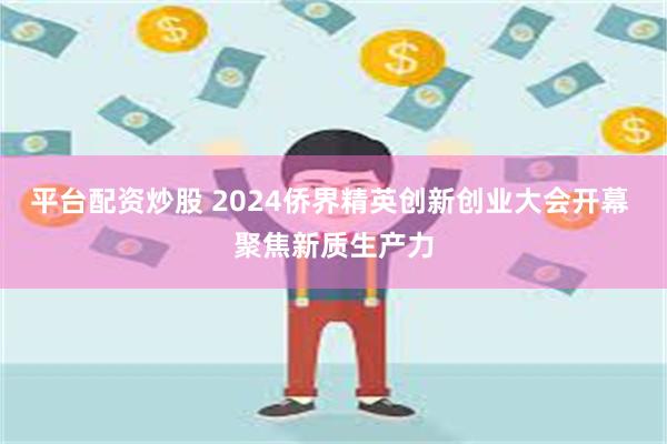 平台配资炒股 2024侨界精英创新创业大会开幕 聚焦新质生产力