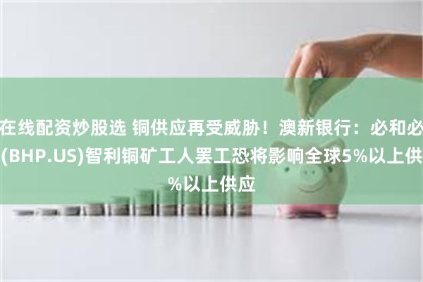 在线配资炒股选 铜供应再受威胁！澳新银行：必和必拓(BHP.US)智利铜矿工人罢工恐将影响全球5%以上供应