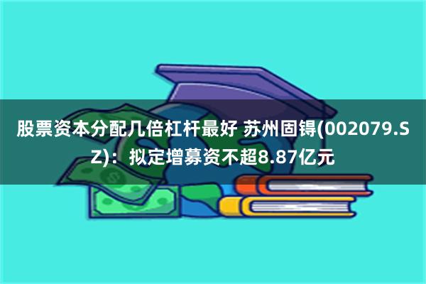 股票资本分配几倍杠杆最好 苏州固锝(002079.SZ)：拟定增募资不超8.87亿元