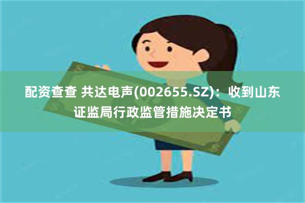 配资查查 共达电声(002655.SZ)：收到山东证监局行政监管措施决定书