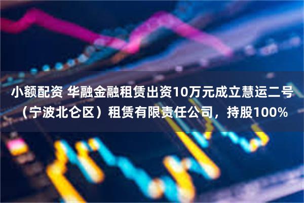 小额配资 华融金融租赁出资10万元成立慧运二号（宁波北仑区）租赁有限责任公司，持股100%