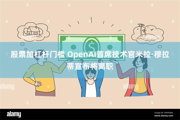 股票加杠杆门槛 OpenAI首席技术官米拉·穆拉蒂宣布将离职