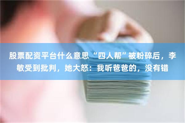 股票配资平台什么意思 “四人帮”被粉碎后，李敏受到批判，她大怒：我听爸爸的，没有错