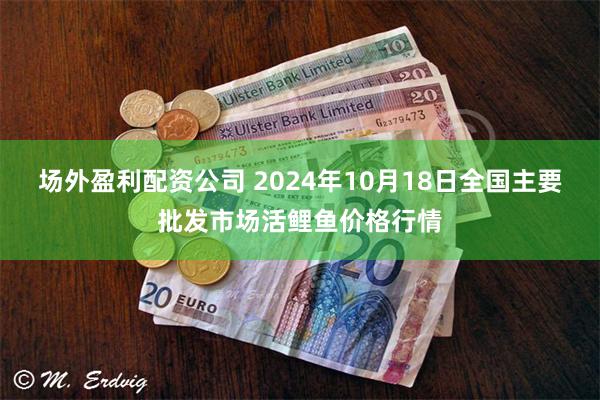 场外盈利配资公司 2024年10月18日全国主要批发市场活鲤鱼价格行情