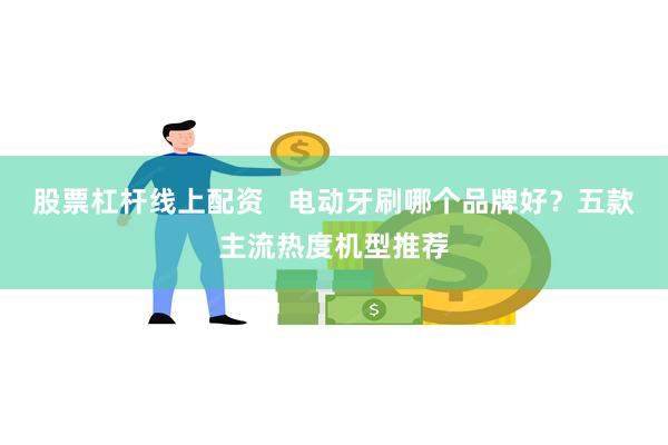 股票杠杆线上配资   电动牙刷哪个品牌好？五款主流热度机型推荐