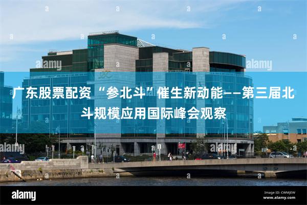 广东股票配资 “参北斗”催生新动能——第三届北斗规模应用国际峰会观察