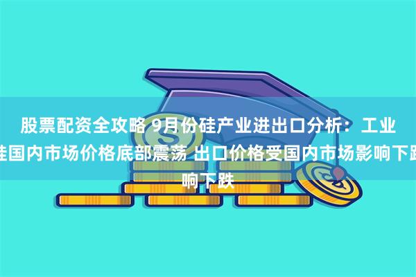 股票配资全攻略 9月份硅产业进出口分析：工业硅国内市场价格底部震荡 出口价格受国内市场影响下跌