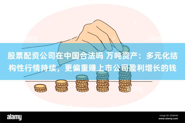 股票配资公司在中国合法吗 万吨资产：多元化结构性行情持续，更偏重赚上市公司盈利增长的钱