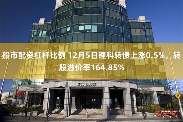 股市配资杠杆比例 12月5日锂科转债上涨0.5%，转股溢价率164.85%