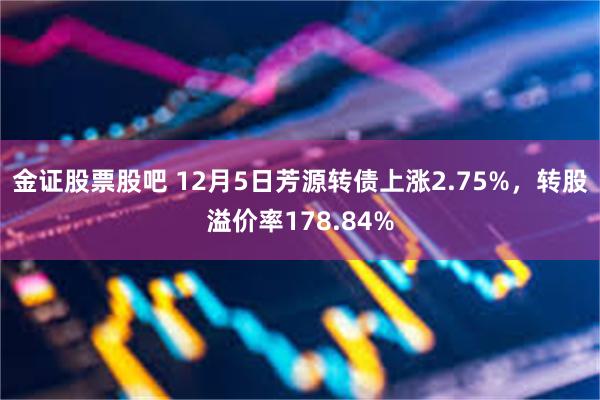 金证股票股吧 12月5日芳源转债上涨2.75%，转股溢价率178.84%