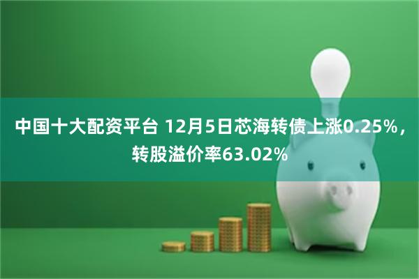 中国十大配资平台 12月5日芯海转债上涨0.25%，转股溢价率63.02%