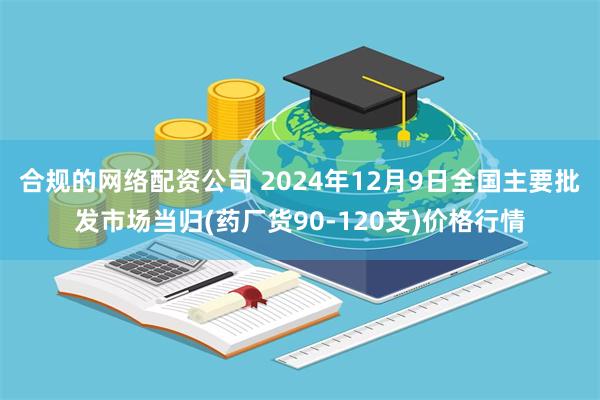 合规的网络配资公司 2024年12月9日全国主要批发市场当归(药厂货90-120支)价格行情