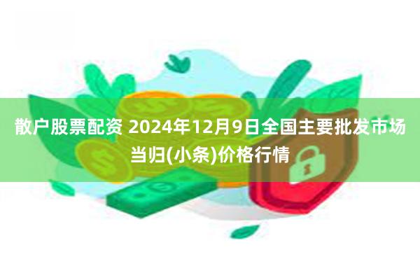 散户股票配资 2024年12月9日全国主要批发市场当归(小条)价格行情