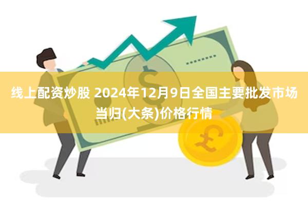 线上配资炒股 2024年12月9日全国主要批发市场当归(大条)价格行情