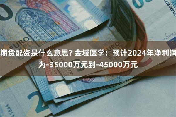 期货配资是什么意思? 金域医学：预计2024年净利润为-35000万元到-45000万元