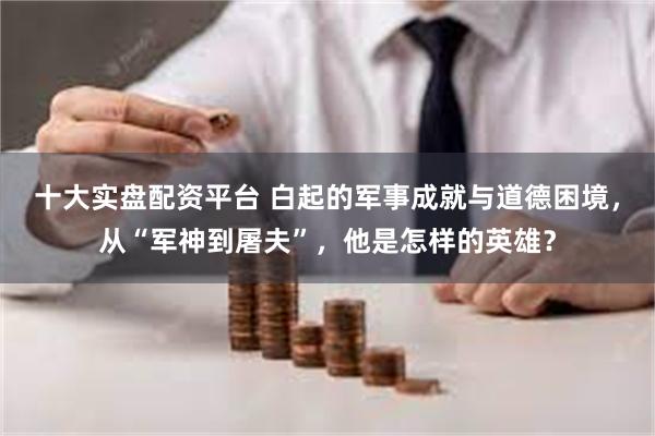 十大实盘配资平台 白起的军事成就与道德困境，从“军神到屠夫”，他是怎样的英雄？