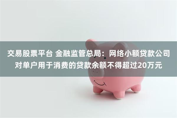 交易股票平台 金融监管总局：网络小额贷款公司对单户用于消费的贷款余额不得超过20万元