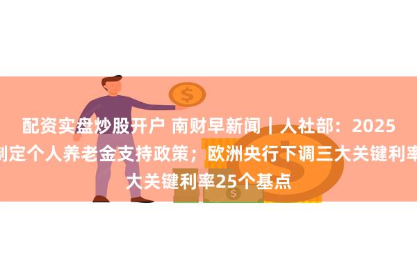 配资实盘炒股开户 南财早新闻｜人社部：2025年将研究制定个人养老金支持政策；欧洲央行下调三大关键利率25个基点