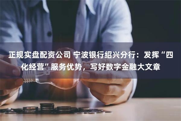 正规实盘配资公司 宁波银行绍兴分行：发挥“四化经营”服务优势，写好数字金融大文章