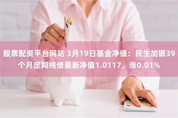 股票配资平台网站 3月19日基金净值：民生加银39个月定期纯债最新净值1.0117，涨0.01%